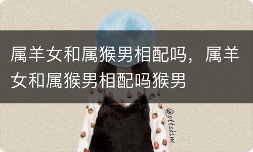 属羊女和属猴男相配吗，属羊女和属猴男相配吗猴男