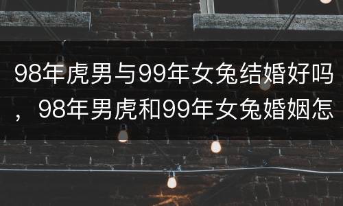 98年虎男与99年女兔结婚好吗，98年男虎和99年女兔婚姻怎么样