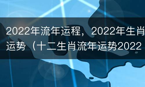 2022年流年运程，2022年生肖运势（十二生肖流年运势2022）