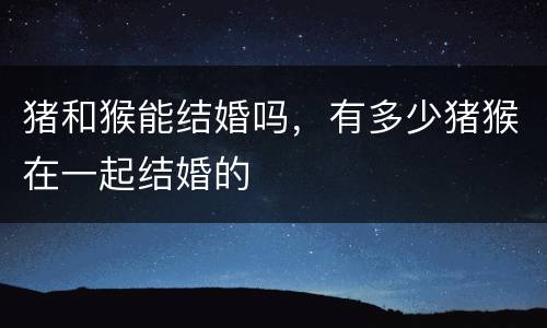 猪和猴能结婚吗，有多少猪猴在一起结婚的