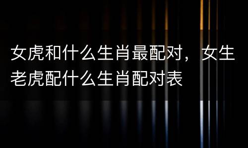 女虎和什么生肖最配对，女生老虎配什么生肖配对表