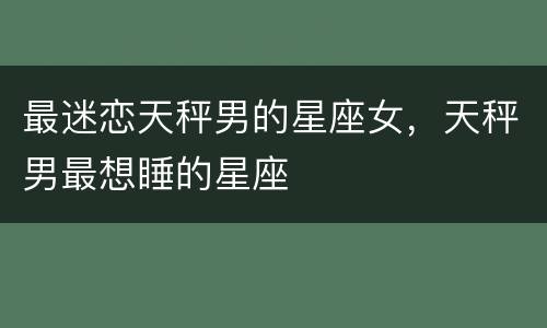 最迷恋天秤男的星座女，天秤男最想睡的星座