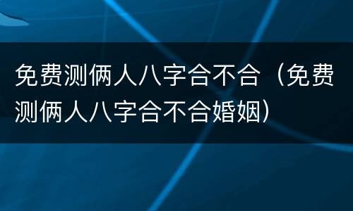 免费测俩人八字合不合（免费测俩人八字合不合婚姻）