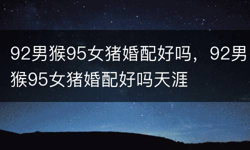 92男猴95女猪婚配好吗，92男猴95女猪婚配好吗天涯