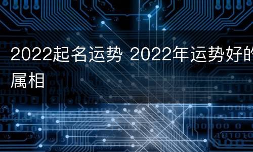 2022起名运势 2022年运势好的属相