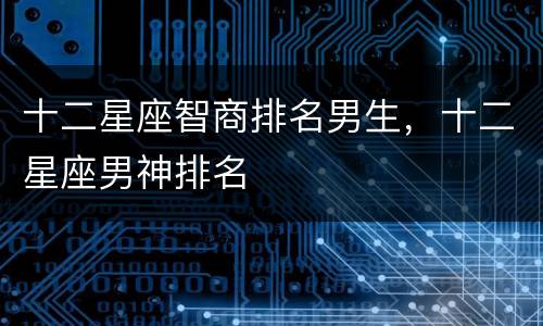 十二星座智商排名男生，十二星座男神排名