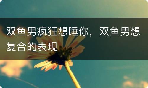 双鱼男疯狂想睡你，双鱼男想复合的表现