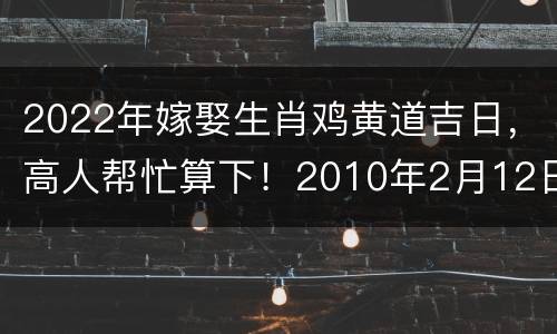 2022年嫁娶生肖鸡黄道吉日，高人帮忙算下！2010年2月12日之前我