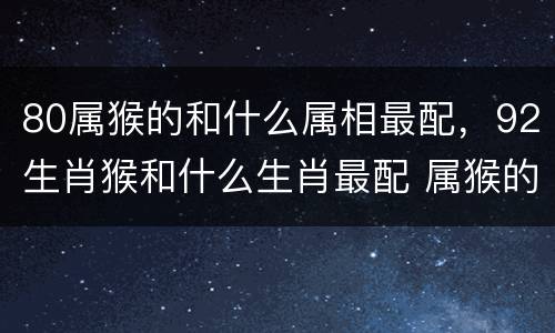 80属猴的和什么属相最配，92生肖猴和什么生肖最配 属猴的婚