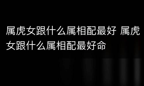 属虎女跟什么属相配最好 属虎女跟什么属相配最好命