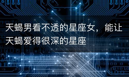天蝎男看不透的星座女，能让天蝎爱得很深的星座