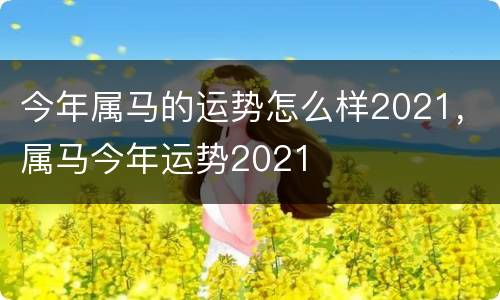 今年属马的运势怎么样2021，属马今年运势2021