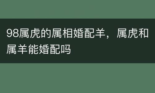 98属虎的属相婚配羊，属虎和属羊能婚配吗