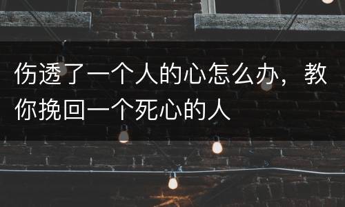 伤透了一个人的心怎么办，教你挽回一个死心的人