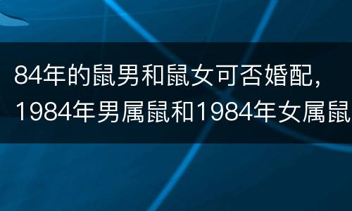 84年的鼠男和鼠女可否婚配，1984年男属鼠和1984年女属鼠的相配吗