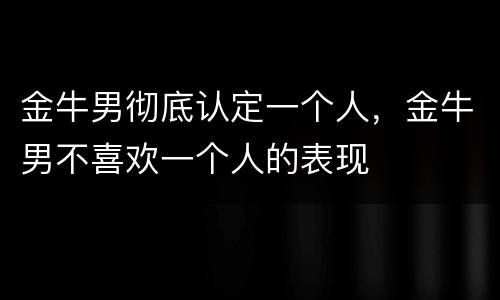 金牛男彻底认定一个人，金牛男不喜欢一个人的表现