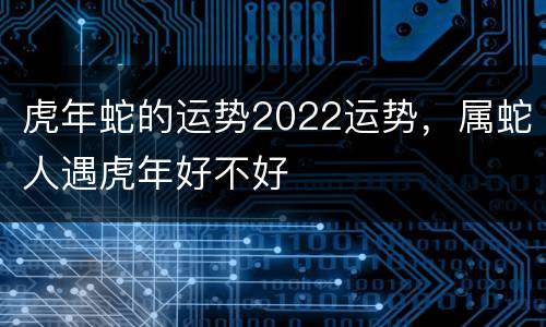 虎年蛇的运势2022运势，属蛇人遇虎年好不好