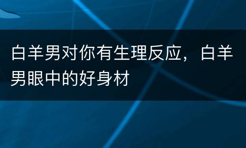 白羊男对你有生理反应，白羊男眼中的好身材
