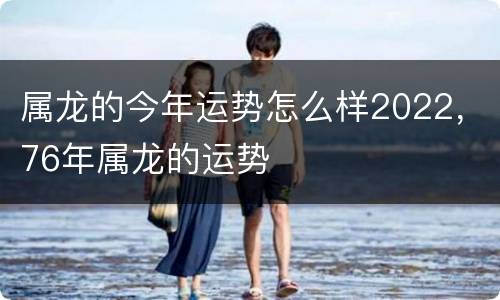 属龙的今年运势怎么样2022，76年属龙的运势