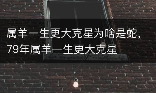 属羊一生更大克星为啥是蛇，79年属羊一生更大克星