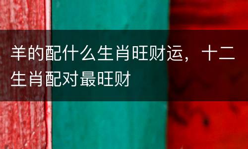 羊的配什么生肖旺财运，十二生肖配对最旺财