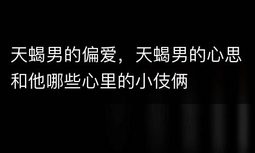 天蝎男的偏爱，天蝎男的心思和他哪些心里的小伎俩