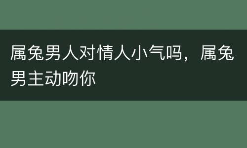 属兔男人对情人小气吗，属兔男主动吻你