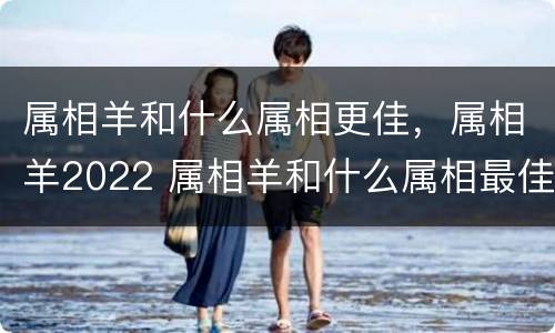 属相羊和什么属相更佳，属相羊2022 属相羊和什么属相最佳