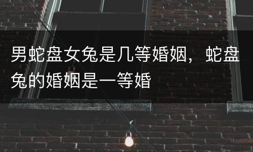 男蛇盘女兔是几等婚姻，蛇盘兔的婚姻是一等婚