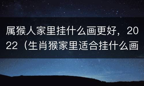 属猴人家里挂什么画更好，2022（生肖猴家里适合挂什么画）