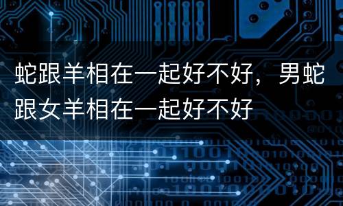 蛇跟羊相在一起好不好，男蛇跟女羊相在一起好不好