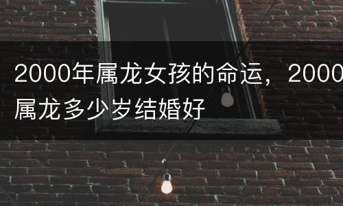 2000年属龙女孩的命运，2000属龙多少岁结婚好