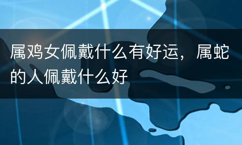 属鸡女佩戴什么有好运，属蛇的人佩戴什么好