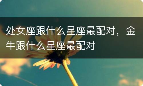 处女座跟什么星座最配对，金牛跟什么星座最配对