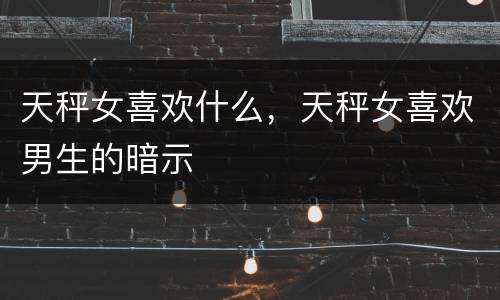 天秤女喜欢什么，天秤女喜欢男生的暗示