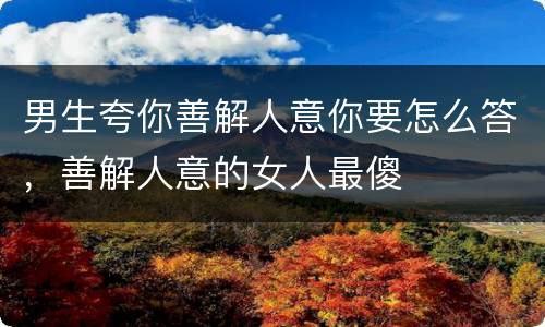 男生夸你善解人意你要怎么答，善解人意的女人最傻