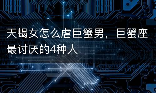 天蝎女怎么虐巨蟹男，巨蟹座最讨厌的4种人