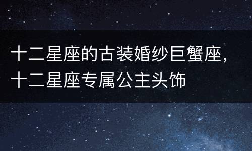 十二星座的古装婚纱巨蟹座，十二星座专属公主头饰