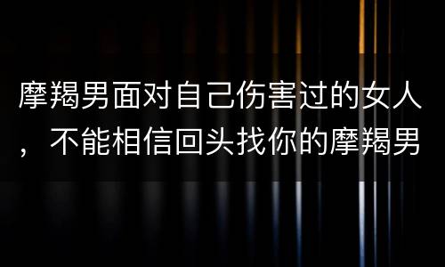摩羯男面对自己伤害过的女人，不能相信回头找你的摩羯男