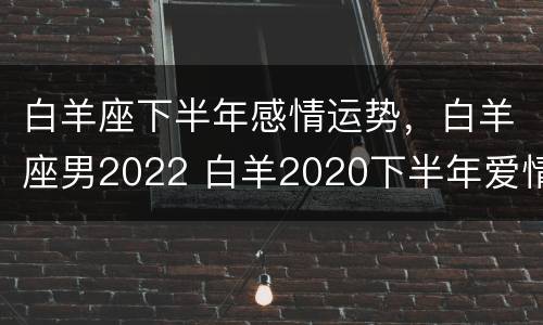 白羊座下半年感情运势，白羊座男2022 白羊2020下半年爱情运势