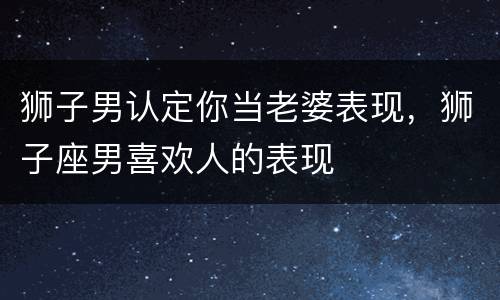 狮子男认定你当老婆表现，狮子座男喜欢人的表现