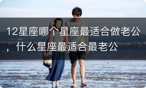 12星座哪个星座最适合做老公，什么星座最适合最老公