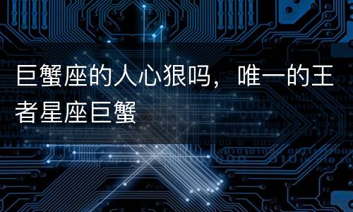 巨蟹座的人心狠吗，唯一的王者星座巨蟹