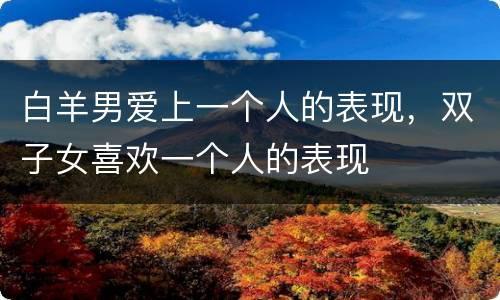 白羊男爱上一个人的表现，双子女喜欢一个人的表现