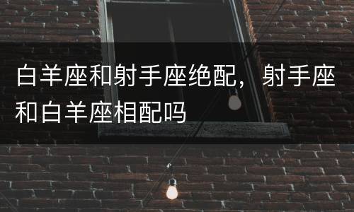 白羊座和射手座绝配，射手座和白羊座相配吗