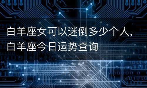 白羊座女可以迷倒多少个人，白羊座今日运势查询