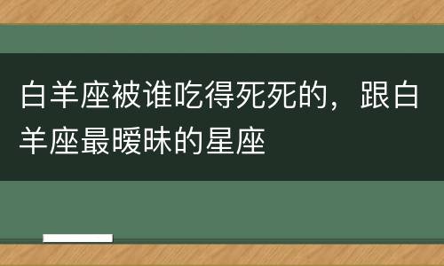 白羊座被谁吃得死死的，跟白羊座最暧昧的星座