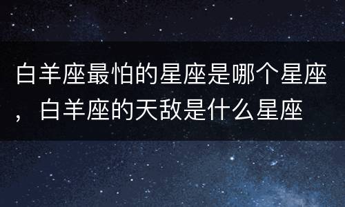白羊座最怕的星座是哪个星座，白羊座的天敌是什么星座