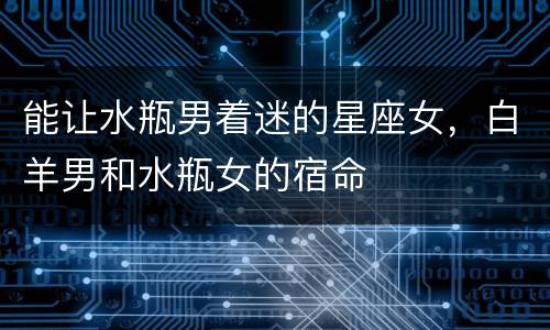 能让水瓶男着迷的星座女，白羊男和水瓶女的宿命