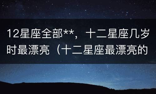 12星座全部**，十二星座几岁时最漂亮（十二星座最漂亮的时候是几岁）